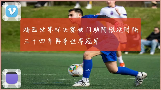 梅西世界杯决赛破门助阿根廷时隔三十四年再夺世界冠军