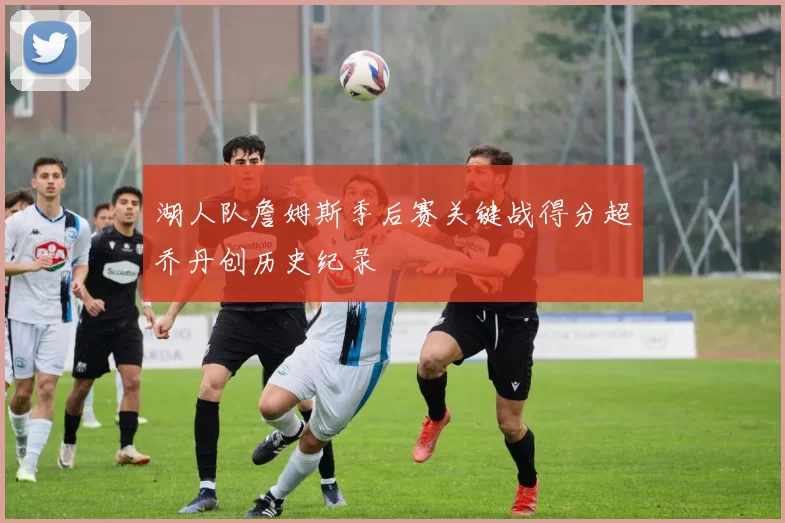 湖人队詹姆斯季后赛关键战得分超乔丹创历史纪录