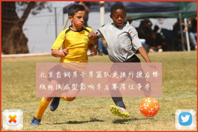 北京首钢男子男篮队更换外援后锋线轮换成型影响季后赛席位争夺