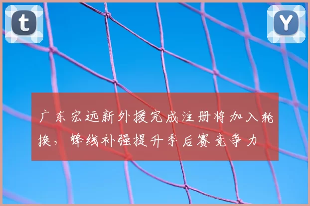 广东宏远新外援完成注册将加入轮换，锋线补强提升季后赛竞争力