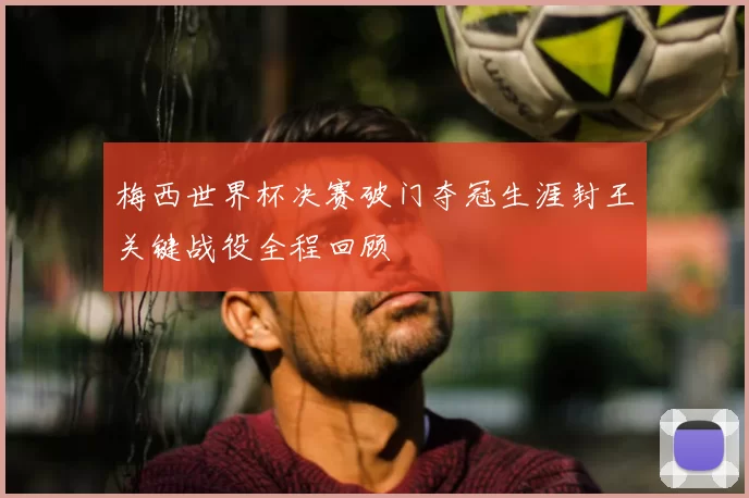 梅西世界杯决赛破门夺冠生涯封王关键战役全程回顾