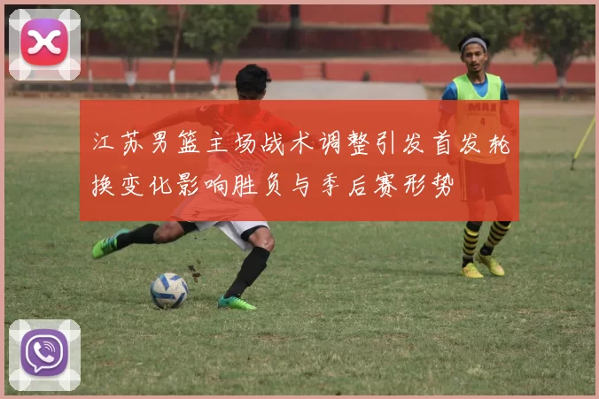 江苏男篮主场战术调整引发首发轮换变化影响胜负与季后赛形势