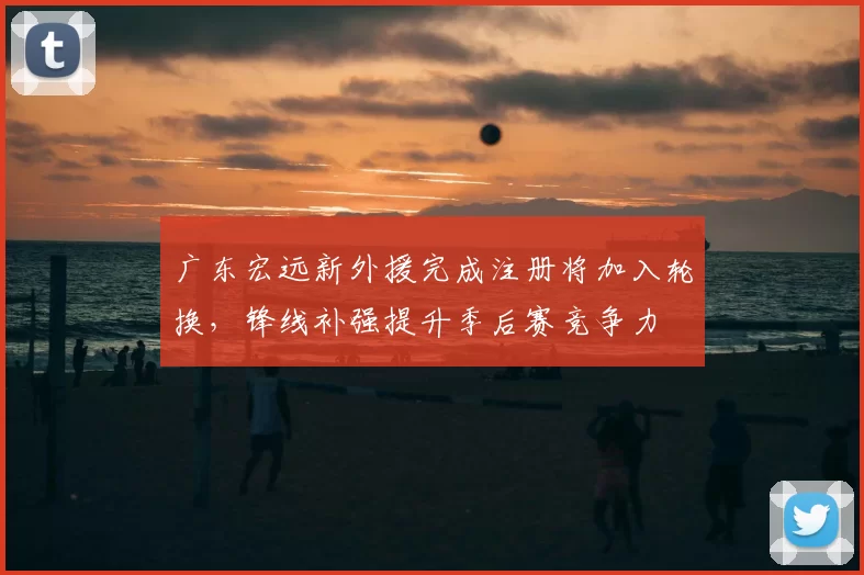 广东宏远新外援完成注册将加入轮换，锋线补强提升季后赛竞争力